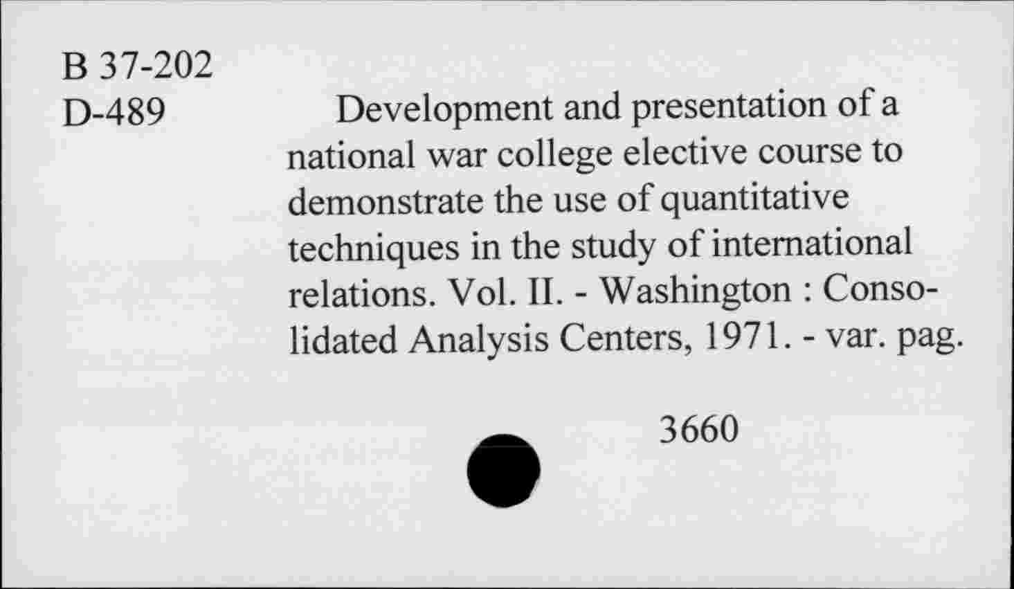 ﻿B 37-202
D-489
Development and presentation of a national war college elective course to demonstrate the use of quantitative techniques in the study of international relations. Vol. II. - Washington : Consolidated Analysis Centers, 1971. - var. pag.
3660